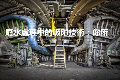 廢水處理中的吸附技術：你所不明白的秘密！